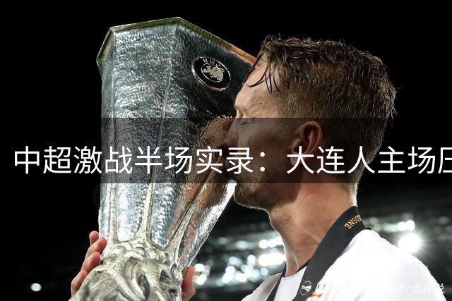 中超激战半场实录：大连人主场压制山东 门神王大雷独撑危局