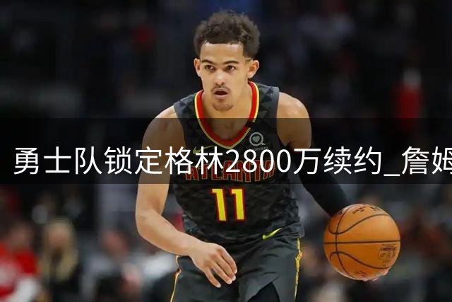 勇士队锁定格林2800万续约 詹姆斯加盟计划落空后巩固核心阵容