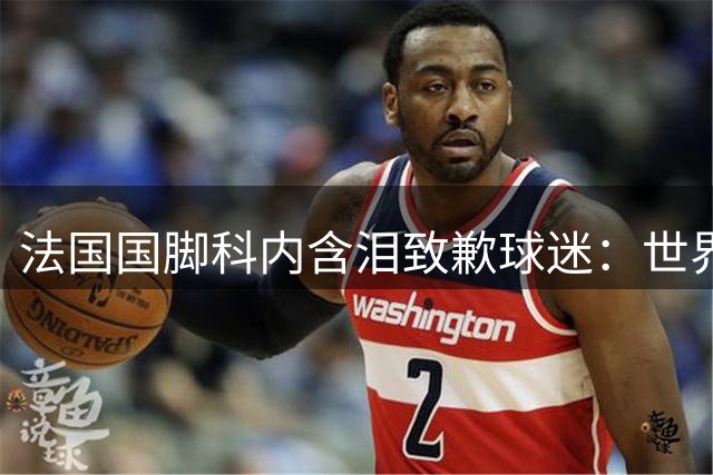 法国国脚科内含泪致歉球迷：世界杯失利之痛刻骨铭心 誓言东山再起